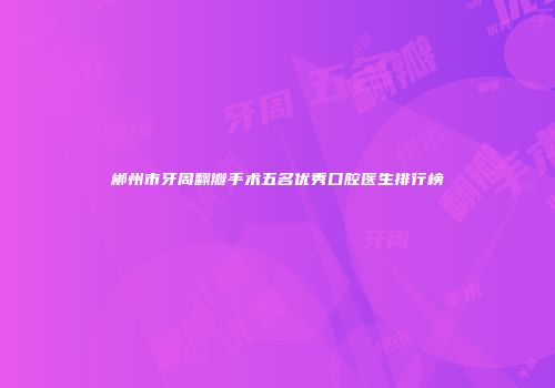 郴州市牙周翻瓣手术五名优秀口腔医生排行榜