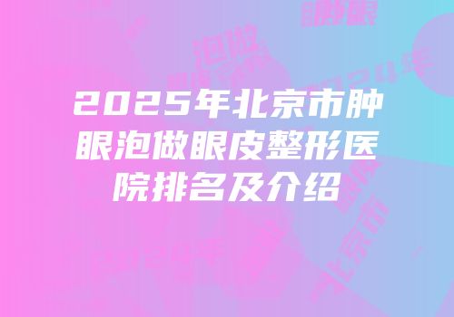 2025年北京市肿眼泡做眼皮整形医院排名及介绍