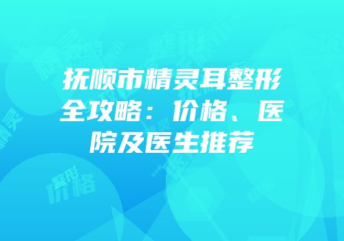 抚顺市精灵耳整形全攻略：价格、医院及医生推荐
