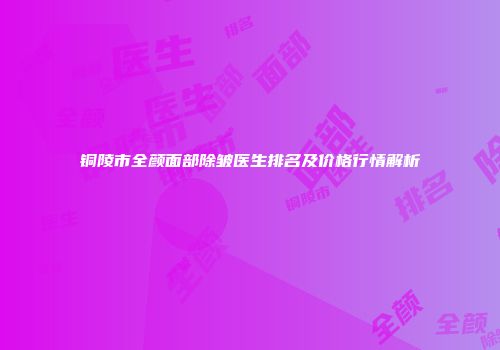 铜陵市全颜面部除皱医生排名及价格行情解析