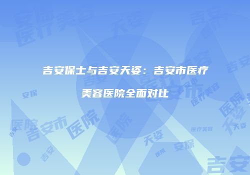 吉安保士与吉安天姿：吉安市医疗美容医院全面对比