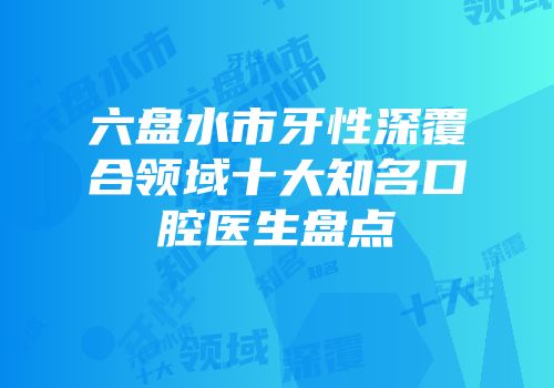六盘水市牙性深覆合领域十大知名口腔医生盘点