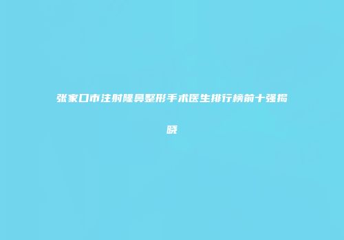 张家口市注射隆鼻整形手术医生排行榜前十强揭晓