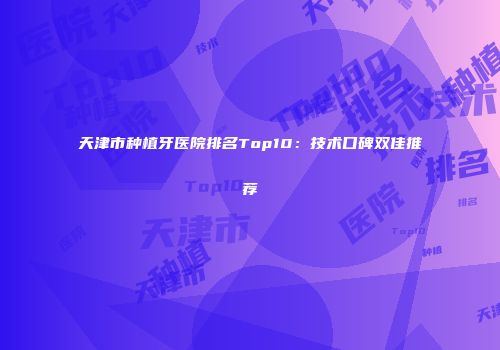 天津市种植牙医院排名Top10：技术口碑双佳推荐