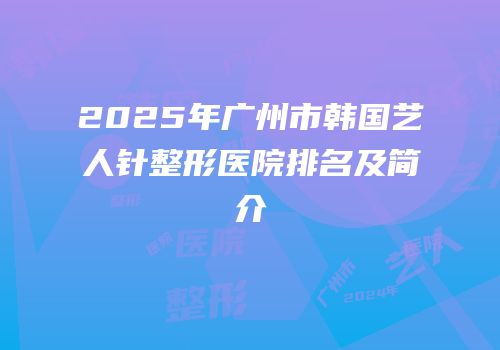 2025年广州市韩国艺人针整形医院排名及简介