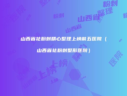 山西省祛粉刺精心整理上榜前五医院（山西省祛粉刺整形医院）