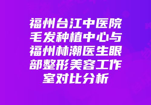 福州台江中医院毛发种植中心与福州林潮医生眼部整形美容工作室对比分析