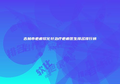吉林市疤痕软化针治疗疤痕医生排名排行榜