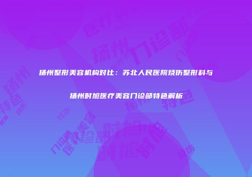 扬州整形美容机构对比：苏北人民医院烧伤整形科与扬州时旭医疗美容门诊部特色解析