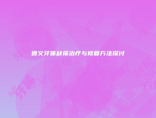 遵义牙体缺损治疗与修复方法探讨