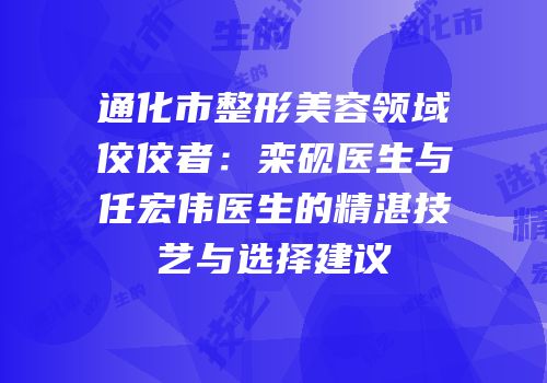 通化市整形美容领域佼佼者：栾砚医生与任宏伟医生的精湛技艺与选择建议