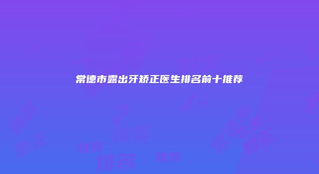 常德市露出牙矫正医生排名前十推荐