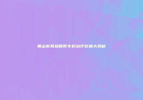 黄山市耳朵畸形专科治疗价格大揭秘