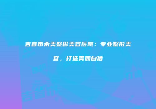吉首市希美整形美容医院：专业整形美容，打造美丽自信