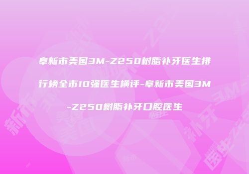 阜新市美国3M-Z250树脂补牙医生排行榜全市10强医生横评-阜新市美国3M-Z250树脂补牙口腔医生