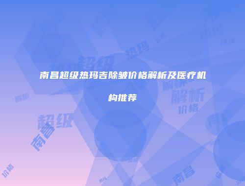 南昌超级热玛吉除皱价格解析及医疗机构推荐