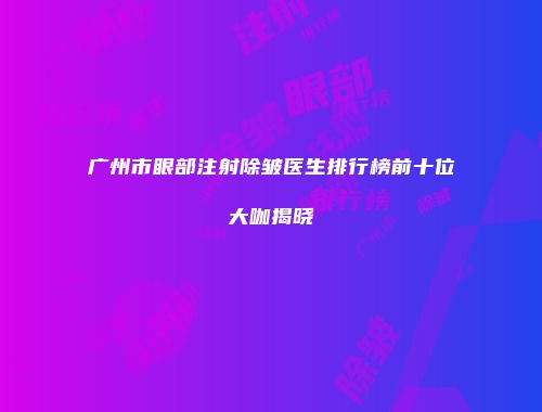 广州市眼部注射除皱医生排行榜前十位大咖揭晓