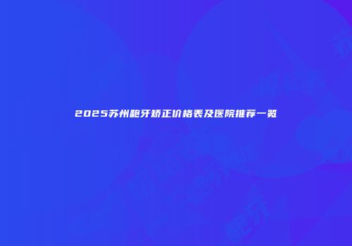 2025苏州龅牙矫正价格表及医院推荐一览