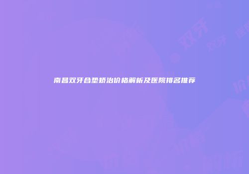 南昌双牙合垫矫治价格解析及医院排名推荐