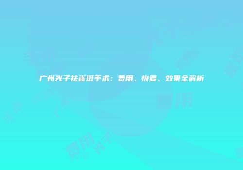 广州光子祛雀斑手术：费用、恢复、效果全解析