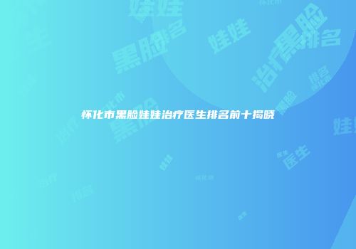 怀化市黑脸娃娃治疗医生排名前十揭晓