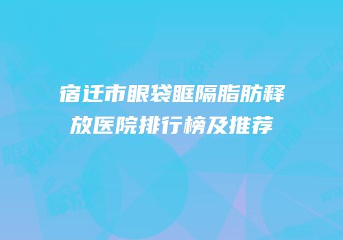宿迁市眼袋眶隔脂肪释放医院排行榜及推荐