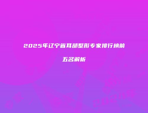 2025年辽宁省耳部整形专家排行榜前五名解析