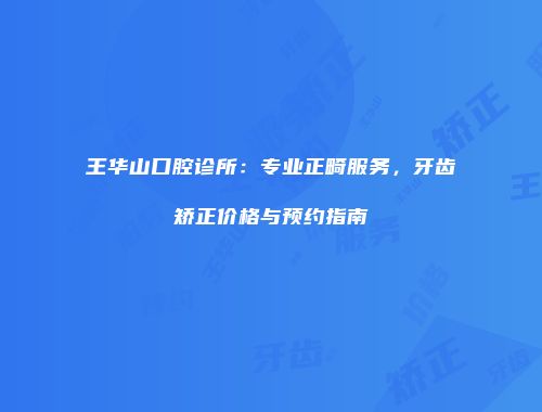 王华山口腔诊所：专业正畸服务，牙齿矫正价格与预约指南