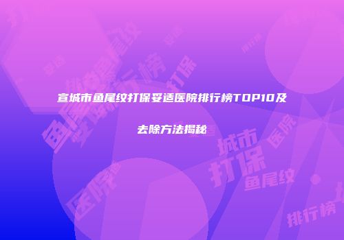 宣城市鱼尾纹打保妥适医院排行榜TOP10及去除方法揭秘