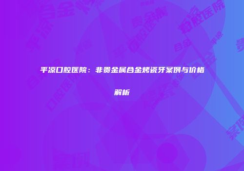平凉口腔医院：非贵金属合金烤瓷牙案例与价格解析
