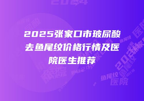 2025张家口市玻尿酸去鱼尾纹价格行情及医院医生推荐