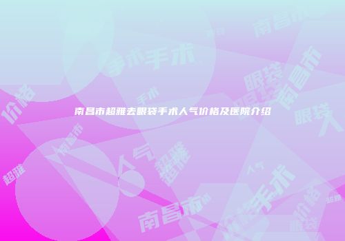 南昌市超雅去眼袋手术人气价格及医院介绍