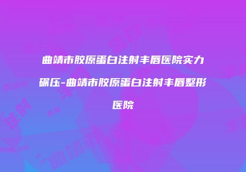 曲靖市胶原蛋白注射丰唇医院实力碾压-曲靖市胶原蛋白注射丰唇整形医院