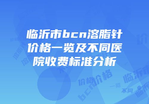 临沂市bcn溶脂针价格一览及不同医院收费标准分析
