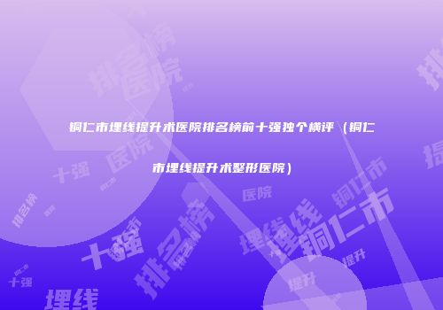 铜仁市埋线提升术医院排名榜前十强独个横评（铜仁市埋线提升术整形医院）
