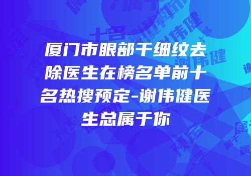 厦门市眼部干细纹去除医生在榜名单前十名热搜预定-谢伟健医生总属于你