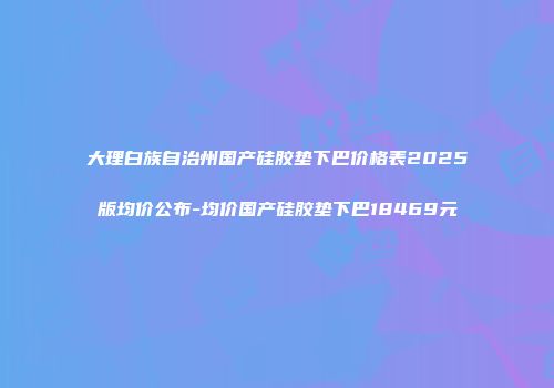 大理白族自治州国产硅胶垫下巴价格表2025版均价公布-均价国产硅胶垫下巴18469元