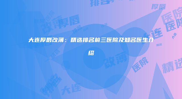 大连厚唇改薄：精选排名前三医院及知名医生介绍