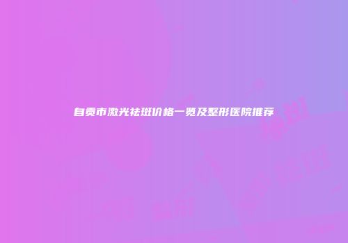 自贡市激光祛斑价格一览及整形医院推荐