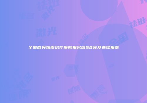 全国激光祛斑治疗医院排名前50强及选择指南