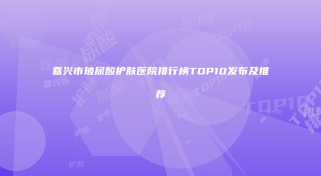 嘉兴市玻尿酸护肤医院排行榜TOP10发布及推荐