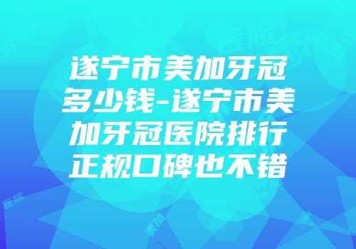 遂宁市美加牙冠多少钱-遂宁市美加牙冠医院排行正规口碑也不错