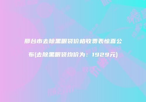 邢台市去除黑眼袋价格收费表惊喜公布(去除黑眼袋均价为：1929元)