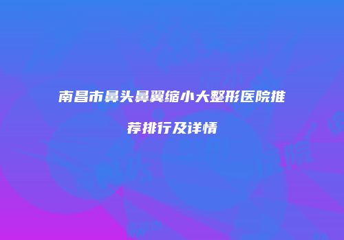 南昌市鼻头鼻翼缩小大整形医院推荐排行及详情