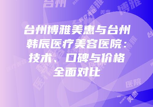 台州博雅美惠与台州韩辰医疗美容医院：技术、口碑与价格全面对比