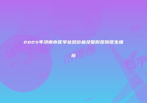 2025年济南市医学祛斑价格及整形医院医生推荐