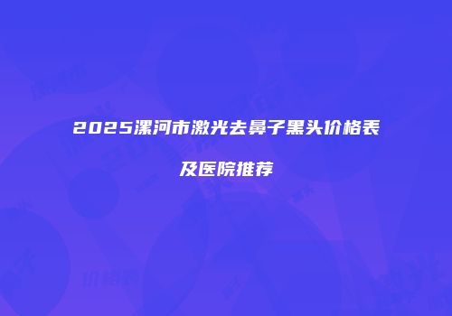 2025漯河市激光去鼻子黑头价格表及医院推荐