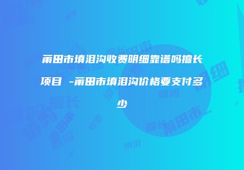 莆田市填泪沟收费明细靠谱吗擅长项目 -莆田市填泪沟价格要支付多少