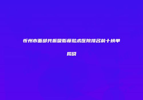 忻州市面部共振吸脂瘦脸术医院排名前十榜单揭晓