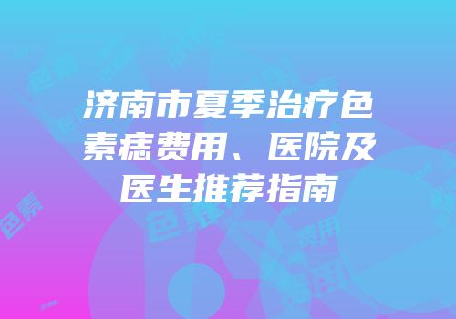 济南市夏季治疗色素痣费用、医院及医生推荐指南